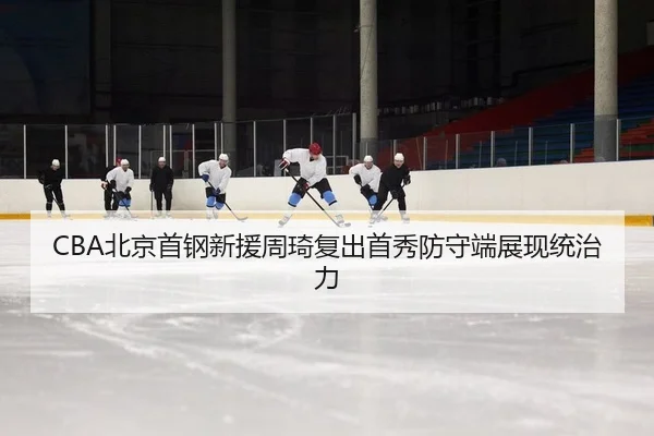 CBA北京首钢新援周琦复出首秀防守端展现统治力
